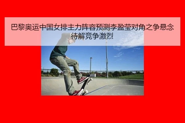 巴黎奥运中国女排主力阵容预测李盈莹对角之争悬念待解竞争激烈