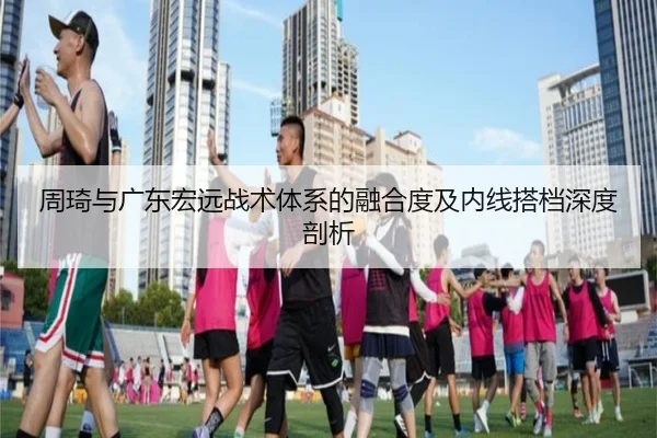 周琦与广东宏远战术体系的融合度及内线搭档深度剖析