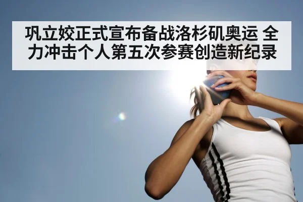 巩立姣正式宣布备战洛杉矶奥运 全力冲击个人第五次参赛创造新纪录