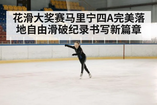 花滑大奖赛马里宁四A完美落地自由滑破纪录书写新篇章