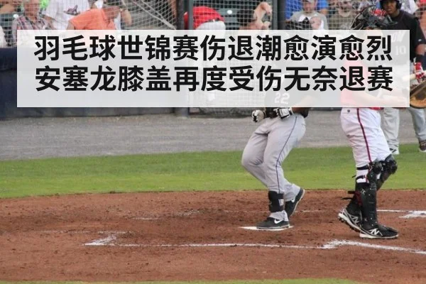 羽毛球世锦赛伤退潮愈演愈烈 安塞龙膝盖再度受伤无奈退赛