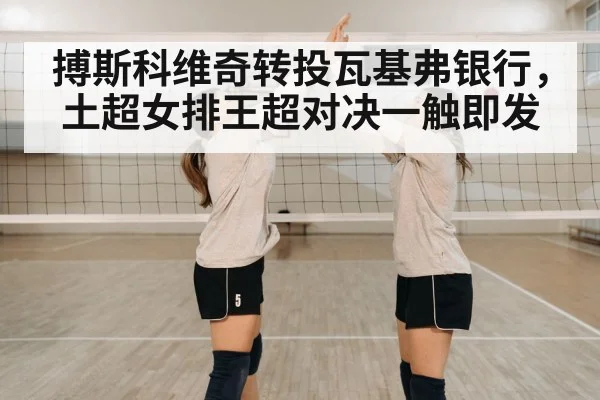 搏斯科维奇转投瓦基弗银行，土超女排王超对决一触即发